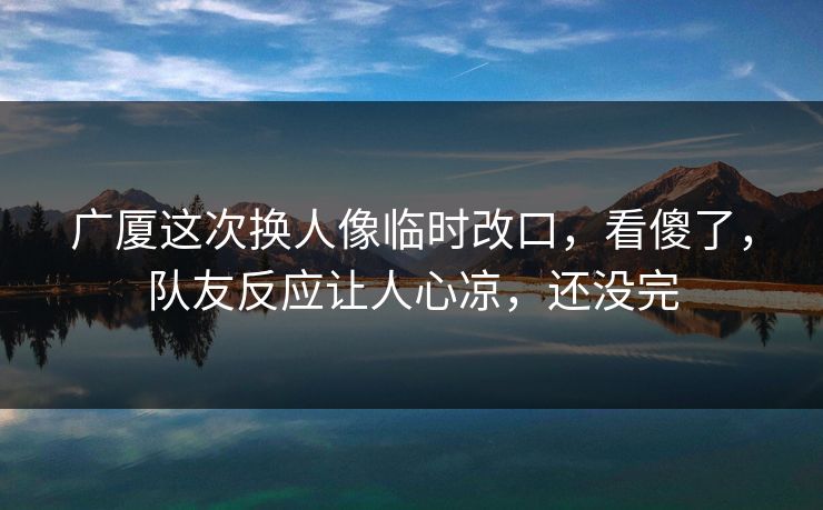 广厦这次换人像临时改口，看傻了，队友反应让人心凉，还没完