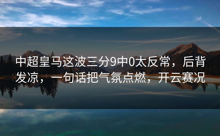 中超皇马这波三分9中0太反常，后背发凉，一句话把气氛点燃，开云赛况