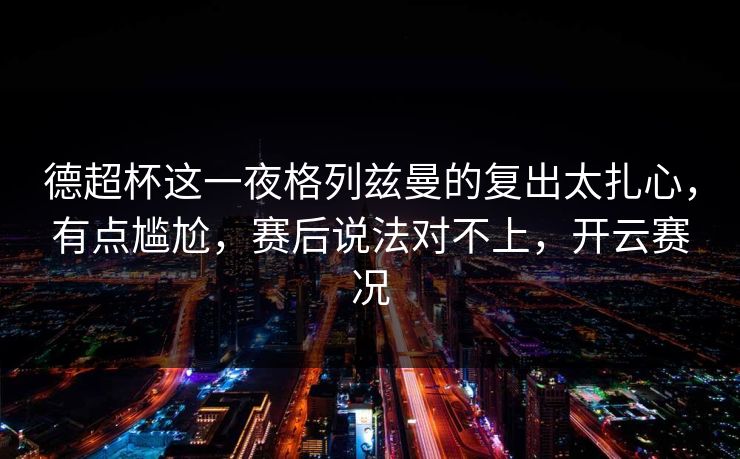 德超杯这一夜格列兹曼的复出太扎心，有点尴尬，赛后说法对不上，开云赛况