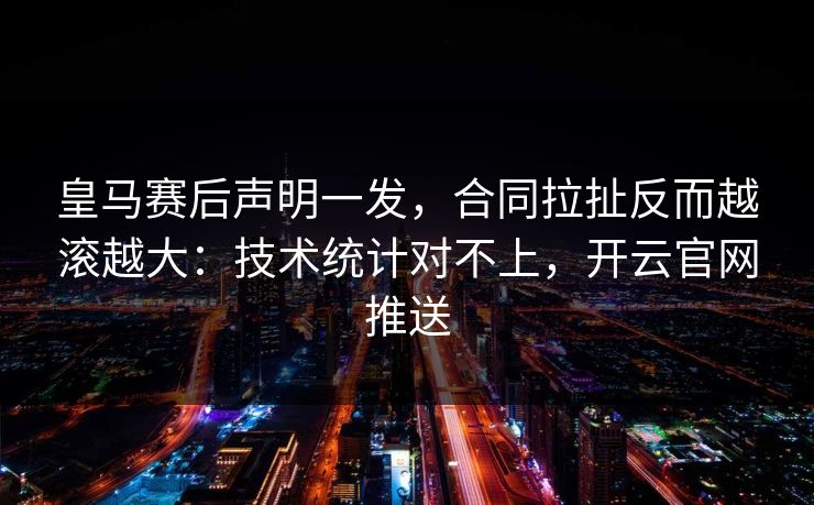 皇马赛后声明一发,合同拉扯反而越滚越大:技术统计对不上,开云官网推送