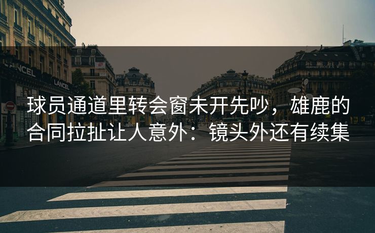 球员通道里转会窗未开先吵，雄鹿的合同拉扯让人意外：镜头外还有续集