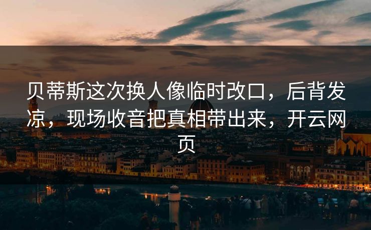 贝蒂斯这次换人像临时改口,后背发凉,现场收音把真相带出来,开云网页