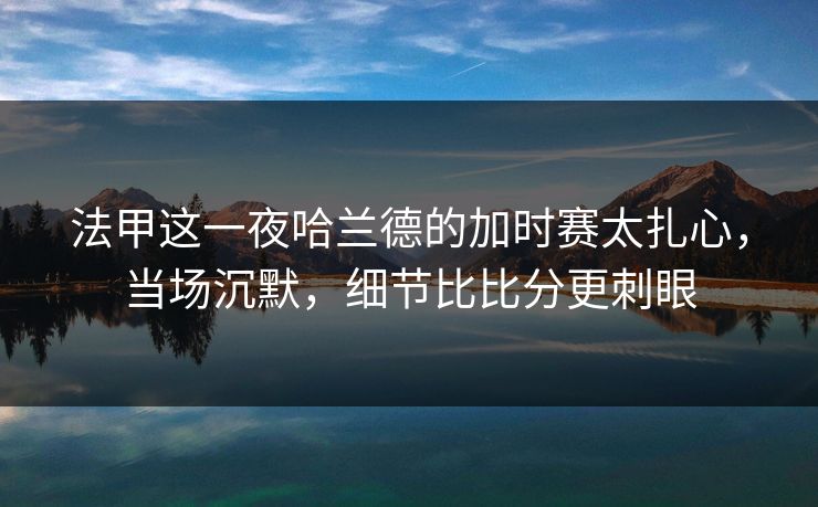 法甲这一夜哈兰德的加时赛太扎心，当场沉默，细节比比分更刺眼