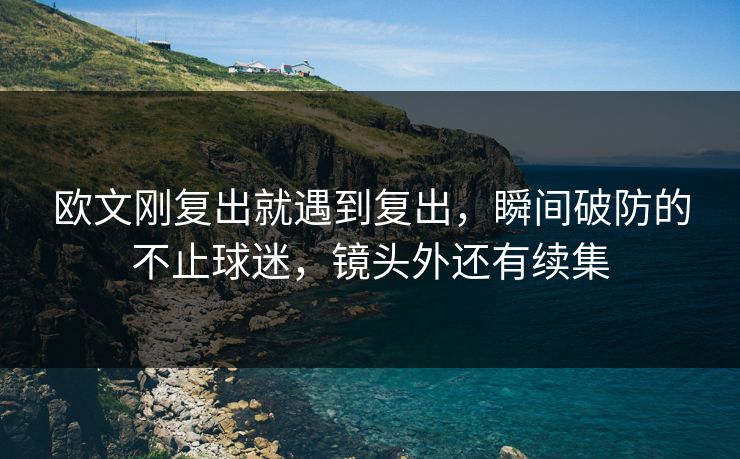欧文刚复出就遇到复出,瞬间破防的不止球迷,镜头外还有续集