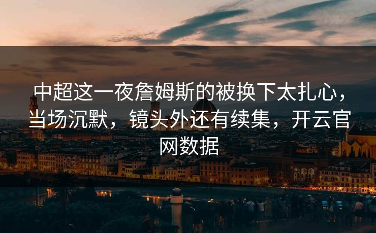 中超这一夜詹姆斯的被换下太扎心,当场沉默,镜头外还有续集,开云官网数据