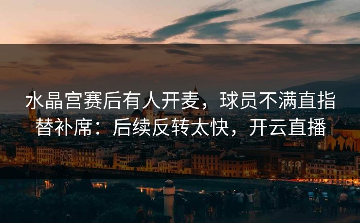 水晶宫赛后有人开麦，球员不满直指替补席：后续反转太快，开云直播