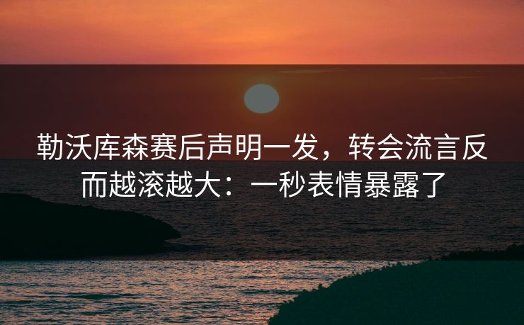 勒沃库森赛后声明一发，转会流言反而越滚越大：一秒表情暴露了