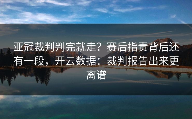 亚冠裁判判完就走？赛后指责背后还有一段，开云数据：裁判报告出来更离谱