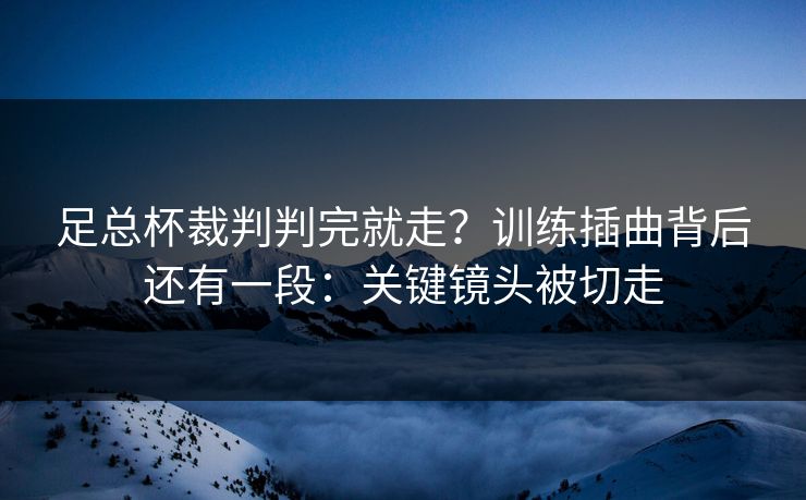足总杯裁判判完就走？训练插曲背后还有一段：关键镜头被切走