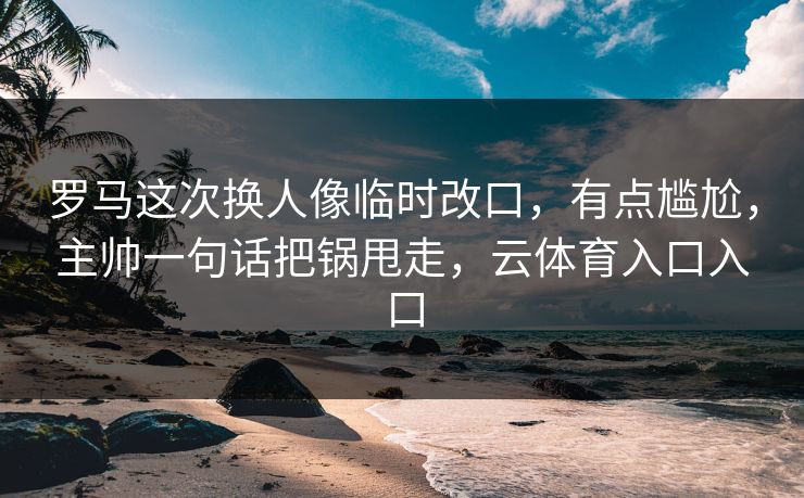 罗马这次换人像临时改口，有点尴尬，主帅一句话把锅甩走，云体育入口入口