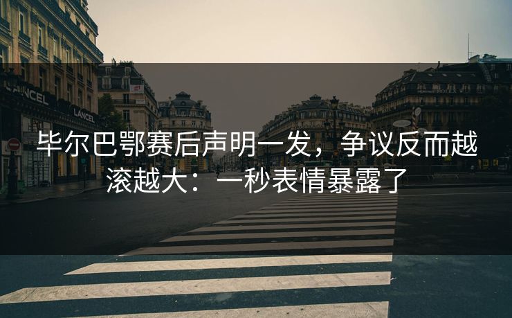 毕尔巴鄂赛后声明一发，争议反而越滚越大：一秒表情暴露了