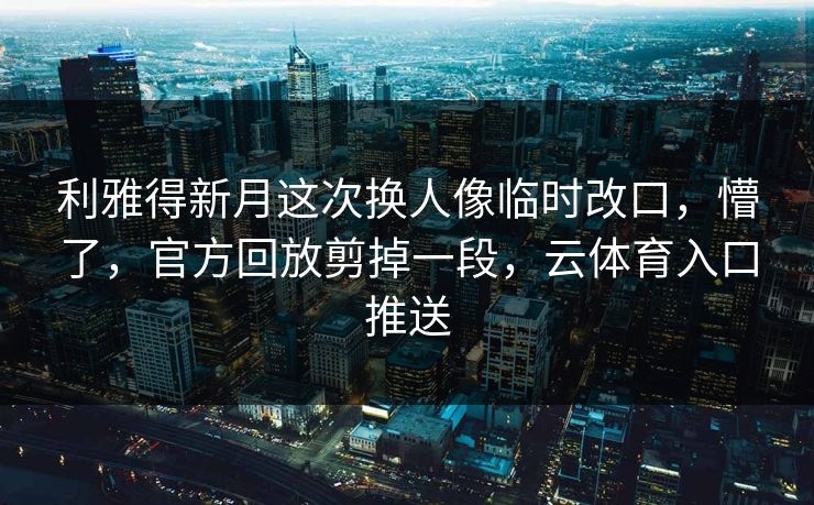 利雅得新月这次换人像临时改口，懵了，官方回放剪掉一段，云体育入口推送