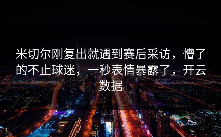 米切尔刚复出就遇到赛后采访，懵了的不止球迷，一秒表情暴露了，开云数据
