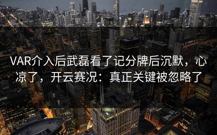 VAR介入后武磊看了记分牌后沉默，心凉了，开云赛况：真正关键被忽略了