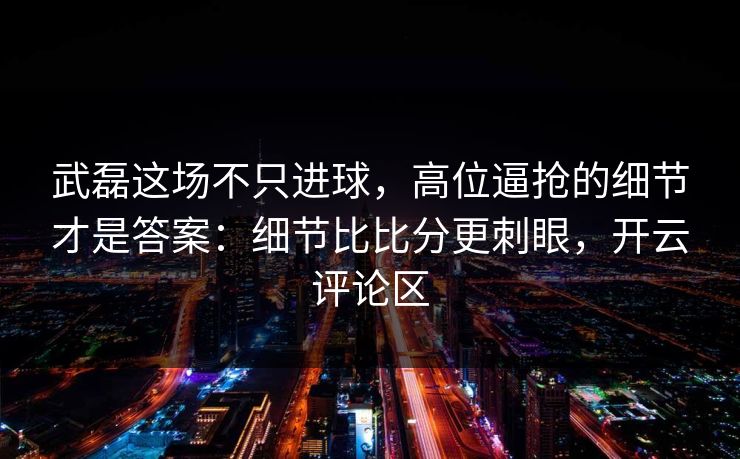 武磊这场不只进球，高位逼抢的细节才是答案：细节比比分更刺眼，开云评论区