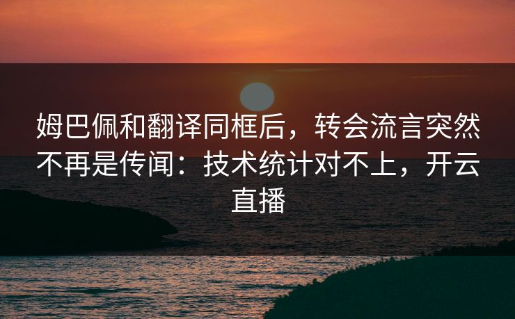姆巴佩和翻译同框后，转会流言突然不再是传闻：技术统计对不上，开云直播