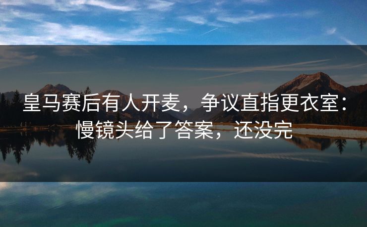 皇马赛后有人开麦，争议直指更衣室：慢镜头给了答案，还没完