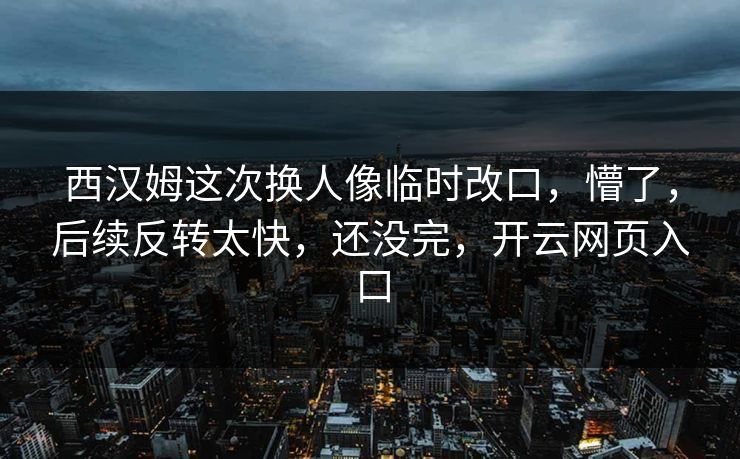 西汉姆这次换人像临时改口，懵了，后续反转太快，还没完，开云网页入口