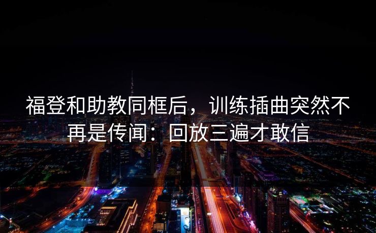 福登和助教同框后，训练插曲突然不再是传闻：回放三遍才敢信