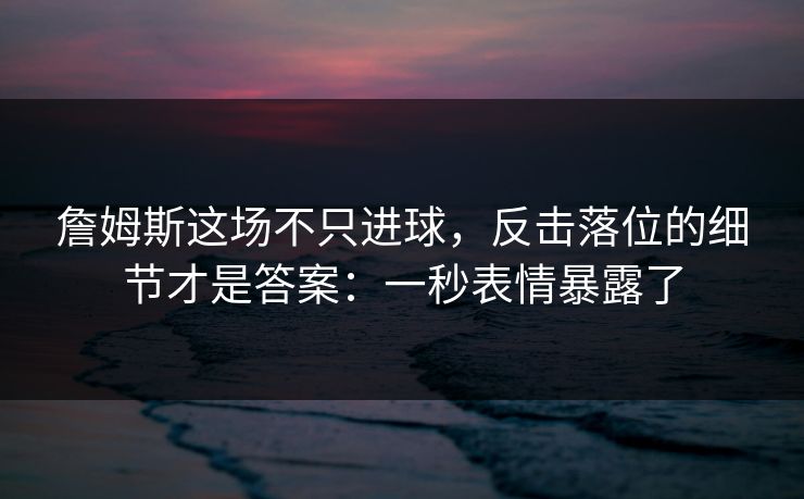 詹姆斯这场不只进球，反击落位的细节才是答案：一秒表情暴露了