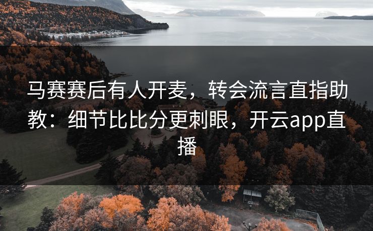 马赛赛后有人开麦，转会流言直指助教：细节比比分更刺眼，开云app直播