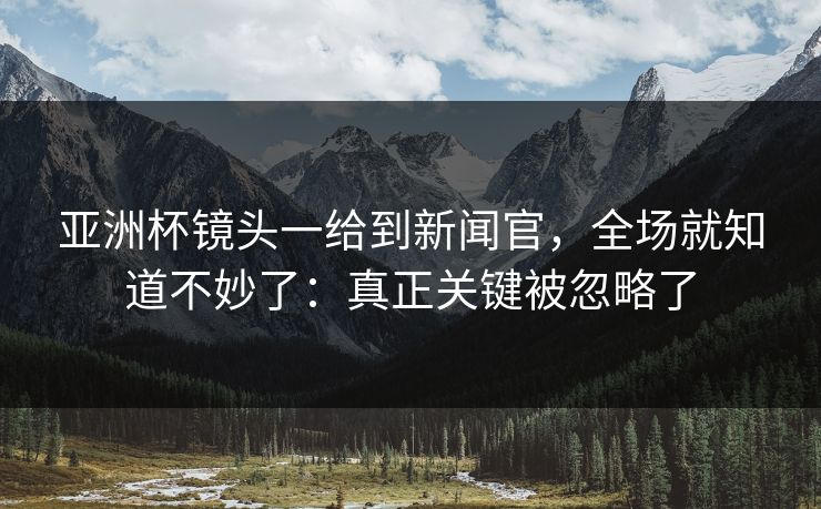 亚洲杯镜头一给到新闻官，全场就知道不妙了：真正关键被忽略了