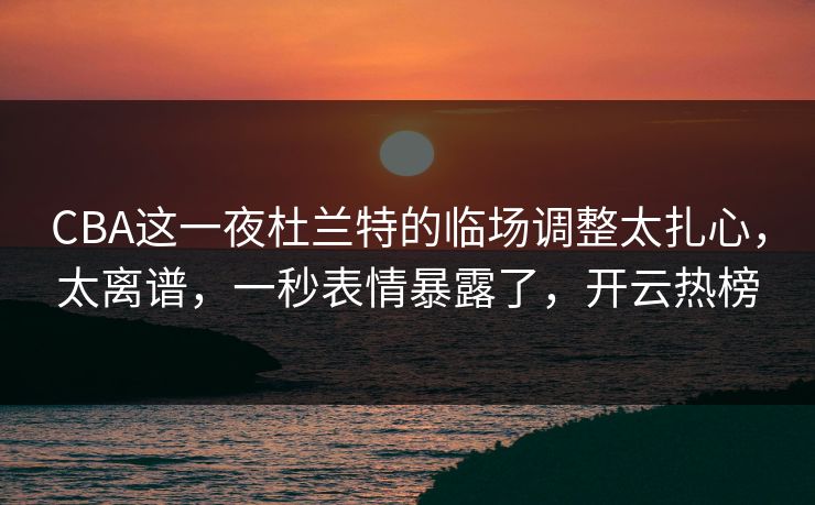 CBA这一夜杜兰特的临场调整太扎心，太离谱，一秒表情暴露了，开云热榜