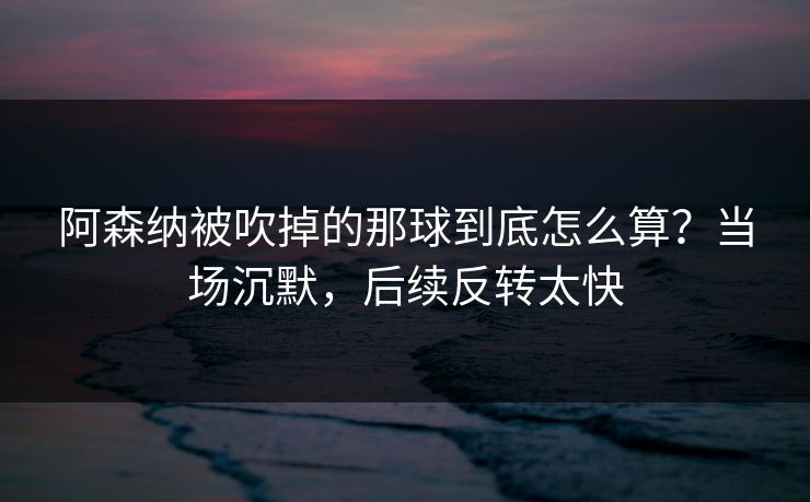 阿森纳被吹掉的那球到底怎么算？当场沉默，后续反转太快