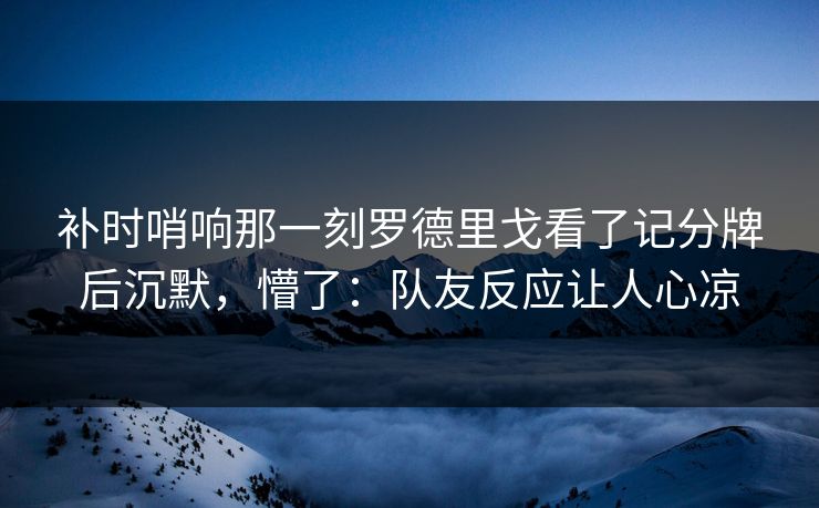 补时哨响那一刻罗德里戈看了记分牌后沉默，懵了：队友反应让人心凉