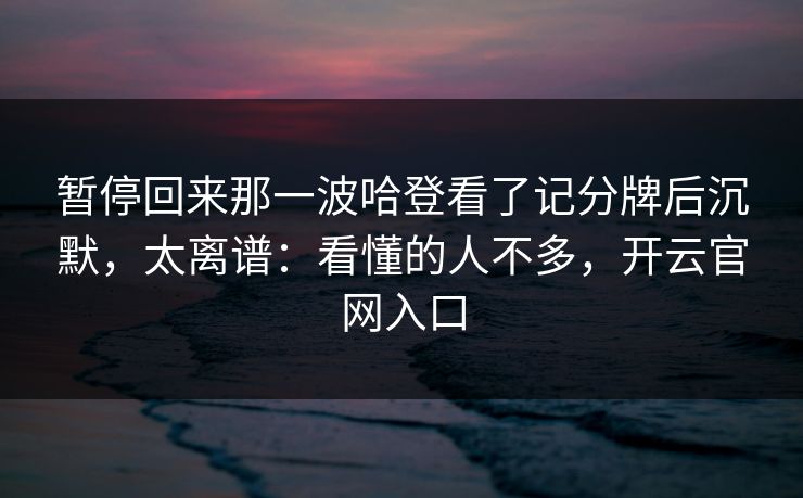 暂停回来那一波哈登看了记分牌后沉默，太离谱：看懂的人不多，开云官网入口