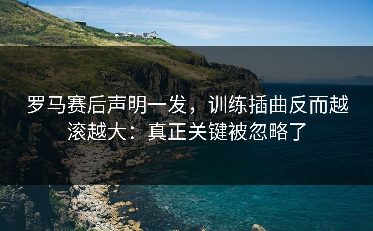 罗马赛后声明一发，训练插曲反而越滚越大：真正关键被忽略了