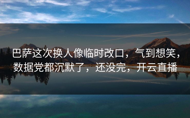 巴萨这次换人像临时改口，气到想笑，数据党都沉默了，还没完，开云直播