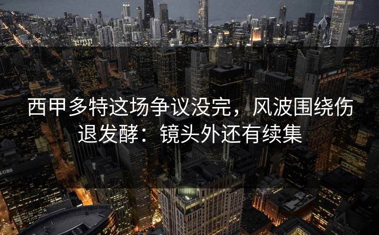 西甲多特这场争议没完，风波围绕伤退发酵：镜头外还有续集
