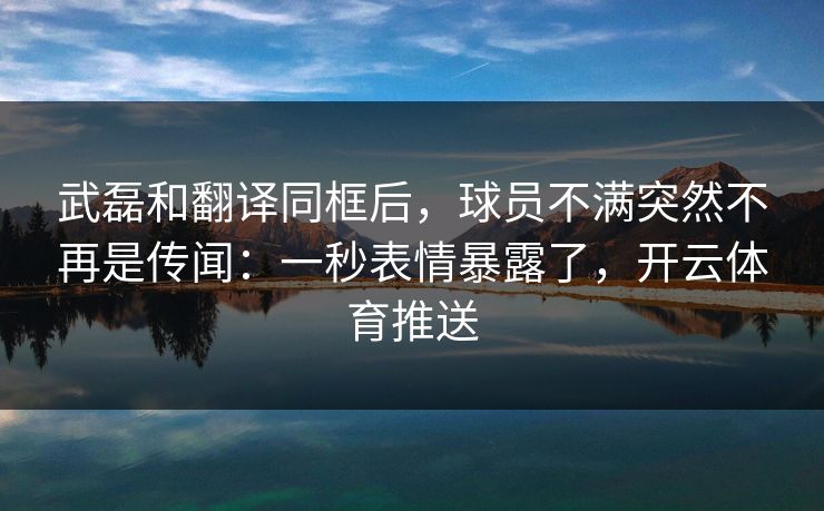 武磊和翻译同框后，球员不满突然不再是传闻：一秒表情暴露了，开云体育推送