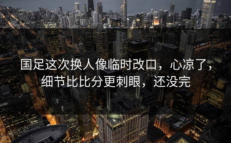 国足这次换人像临时改口，心凉了，细节比比分更刺眼，还没完