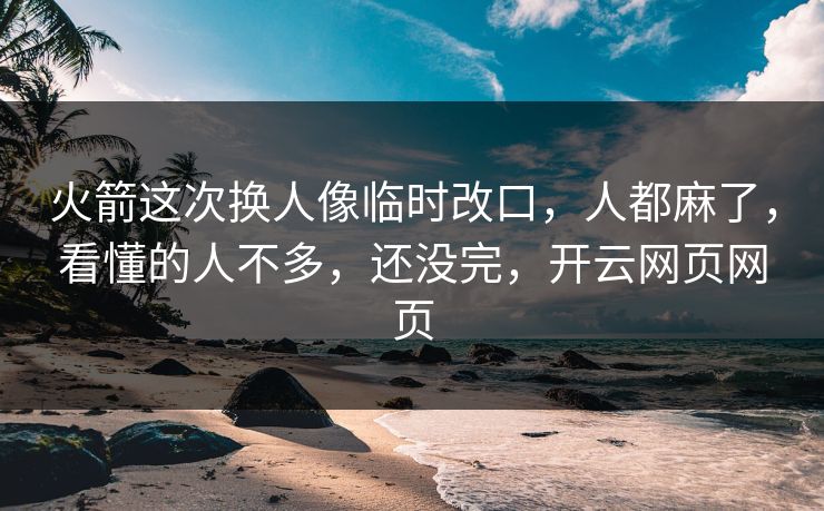 火箭这次换人像临时改口，人都麻了，看懂的人不多，还没完，开云网页网页