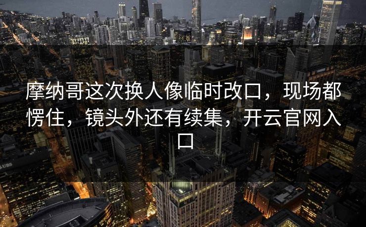 摩纳哥这次换人像临时改口，现场都愣住，镜头外还有续集，开云官网入口